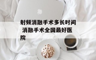 射频消融手术多长时间 消融手术全国最好医院