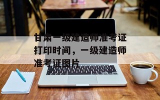 甘肃一级建造师准考证打印时间，一级建造师准考证图片