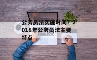 公务员法实施时间？2018年公务员法主要特点