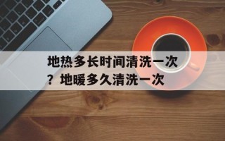 地热多长时间清洗一次？地暖多久清洗一次