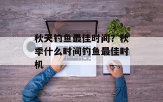 秋天钓鱼最佳时间？秋季什么时间钓鱼最佳时机