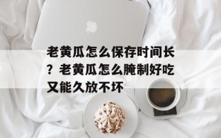 老黄瓜怎么保存时间长？老黄瓜怎么腌制好吃又能久放不坏