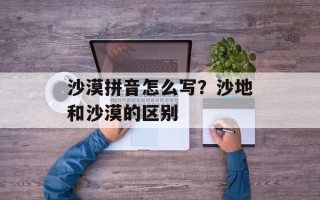 沙漠拼音怎么写？沙地和沙漠的区别