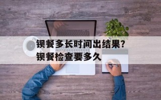 钡餐多长时间出结果？钡餐检查要多久