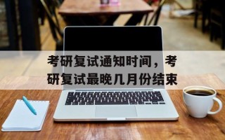考研复试通知时间，考研复试最晚几月份结束