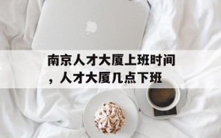 南京人才大厦上班时间，人才大厦几点下班