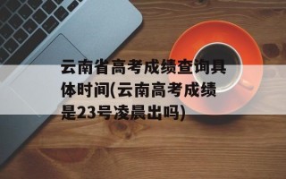 云南省高考成绩查询具体时间(云南高考成绩是23号凌晨出吗)