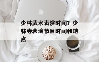 少林武术表演时间？少林寺表演节目时间和地点