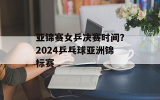 亚锦赛女乒决赛时间？2024乒乓球亚洲锦标赛