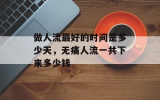 做人流最好的时间是多少天，无痛人流一共下来多少钱