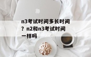 n3考试时间多长时间？n2和n3考试时间一样吗