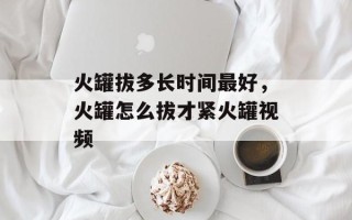 火罐拔多长时间最好，火罐怎么拔才紧火罐视频