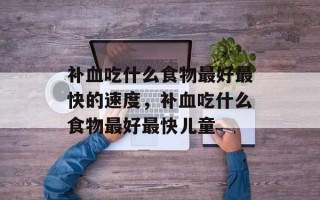 补血吃什么食物最好最快的速度，补血吃什么食物最好最快儿童