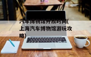 汽车博物馆开放时间(上海汽车博物馆游玩攻略)