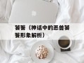 饕餮（神话中的恶兽饕餮形象解析）