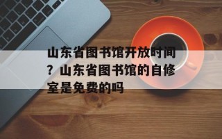 山东省图书馆开放时间？山东省图书馆的自修室是免费的吗