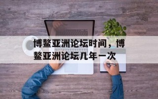 博鳌亚洲论坛时间，博鳌亚洲论坛几年一次