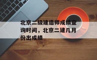 北京二级建造师成绩查询时间，北京二建几月份出成绩