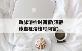 动脉溶栓时间窗(深静脉血栓溶栓时间窗)