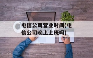 电信公司营业时间(电信公司晚上上班吗)