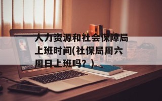 人力资源和社会保障局上班时间(社保局周六周日上班吗？)