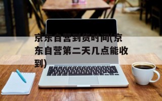 京东自营到货时间(京东自营第二天几点能收到)
