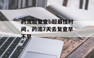 药流后复查b超最佳时间，药流7天去复查早不早