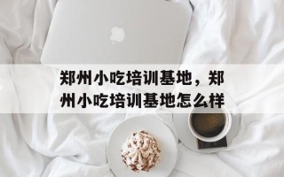 郑州小吃培训基地，郑州小吃培训基地怎么样