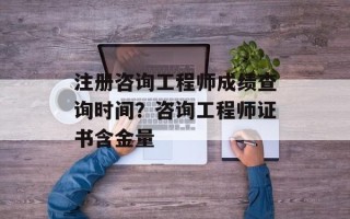 注册咨询工程师成绩查询时间？咨询工程师证书含金量
