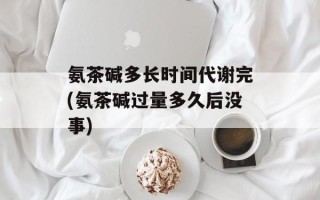氨茶碱多长时间代谢完(氨茶碱过量多久后没事)
