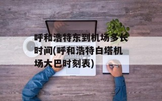 呼和浩特东到机场多长时间(呼和浩特白塔机场大巴时刻表)