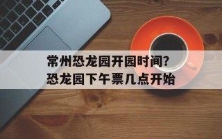 常州恐龙园开园时间？恐龙园下午票几点开始