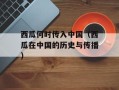 西瓜何时传入中国（西瓜在中国的历史与传播）
