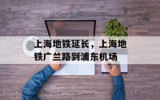 上海地铁延长，上海地铁广兰路到浦东机场
