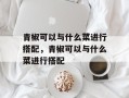 青椒可以与什么菜进行搭配，青椒可以与什么菜进行搭配