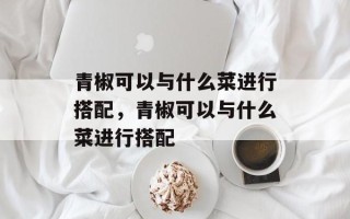 青椒可以与什么菜进行搭配，青椒可以与什么菜进行搭配