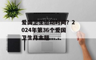 爱国卫生运动时间？2024年第36个爱国卫生月主题
