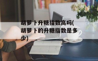 胡萝卜升糖指数高吗(胡萝卜的升糖指数是多少)