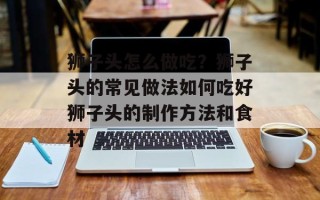 狮子头怎么做吃？狮子头的常见做法如何吃好狮子头的制作方法和食材