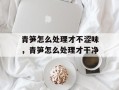 青笋怎么处理才不涩味，青笋怎么处理才干净