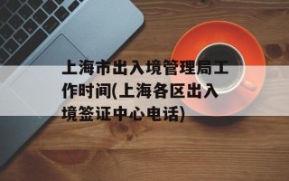 上海市出入境管理局工作时间(上海各区出入境签证中心电话)