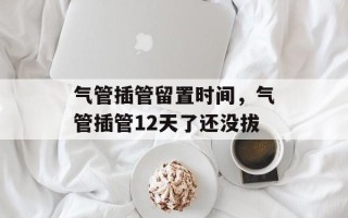 气管插管留置时间，气管插管12天了还没拔