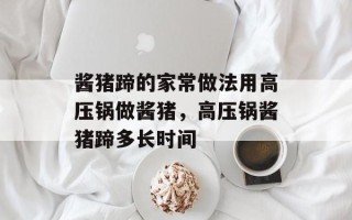 酱猪蹄的家常做法用高压锅做酱猪，高压锅酱猪蹄多长时间