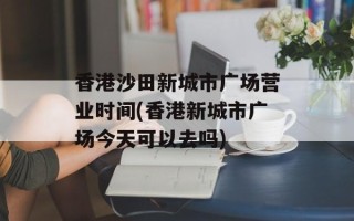香港沙田新城市广场营业时间(香港新城市广场今天可以去吗)