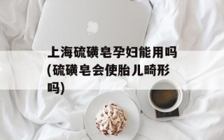 上海硫磺皂孕妇能用吗(硫磺皂会使胎儿畸形吗)