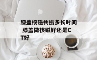 膝盖核磁共振多长时间 膝盖做核磁好还是CT好