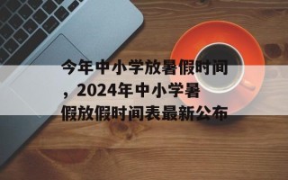 今年中小学放暑假时间，2024年中小学暑假放假时间表最新公布