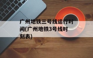 广州地铁三号线运行时间(广州地铁3号线时刻表)