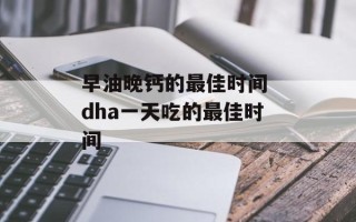 早油晚钙的最佳时间 dha一天吃的最佳时间