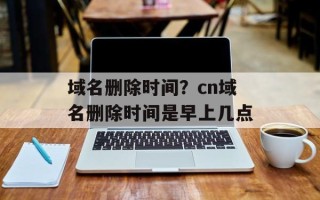 域名删除时间？cn域名删除时间是早上几点